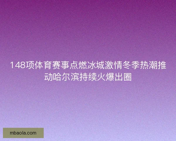 148项体育赛事点燃冰城激情冬季热潮推动哈尔滨持续火爆出圈