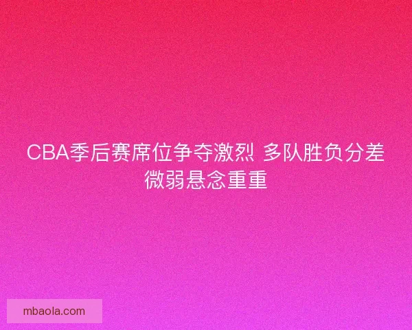 CBA季后赛席位争夺激烈 多队胜负分差微弱悬念重重